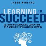 Learning to Succeed Rethinking Corporate Education in a World of Unrelenting Change, Jason Wingard