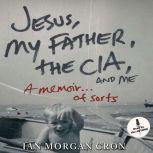 Jesus, My Father, The CIA, and Me A Memoir. . . of Sorts, Ian Morgan Cron