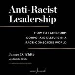 Anti-Racist Leadership How to Transform Corporate Culture in a Race-Conscious World, James D. White