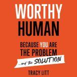 Worthy Human: Because you are the problem and the solution. , Tracy Litt