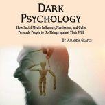 Dark Psychology How Social Media Influence, Narcissism, and Cults Persuade People to Do Things against Their Will, Amanda Grapes