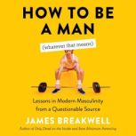 How to Be a Man (Whatever That Means) Lessons in Modern Masculinity from a Questionable Source, James Breakwell