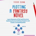 PLOTTING A FANTASY NOVEL LEARN ELEMENTS OF PLOT AND STRUCTURE, OUTLINING SCENES, OUTLINING CHAPTERS, AND CREATE A COMPELLING BOOK, Tasha Dunn