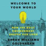 Welcome to Your World How the Built Environment Shapes Our Lives, Sarah Williams Goldhagen