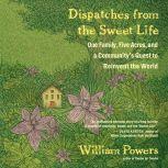 Dispatches from the Sweet Life One Family, Five Acres, and a Community's Quest to Reinvent the World, William Powers