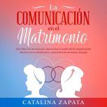 La comunicación en el matrimonio: Descubre los secretos para aprovechar el poder de la comunicación efectiva en tu matrimonio y convertirte en un mejor cónyuge, Catalina Zapata