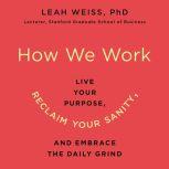 How We Work Live Your Purpose, Reclaim Your Sanity, and Embrace the Daily Grind, Leah Weiss, PhD