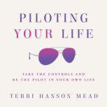 Piloting Your Life Take the Controls and Be the Pilot in Your Own Life, Terri Hanson Mead