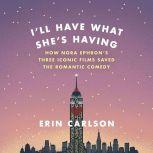 I'll Have What She's Having How Nora Ephron's Three Iconic Films Saved the Romantic Comedy, Erin Carlson
