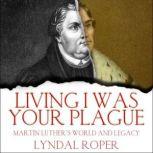 Living I Was Your Plague Martin Luther's World and Legacy, Lyndal Roper