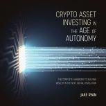 Crypto Asset Investing in the Age of Autonomy The Complete Handbook to Building Wealth in the Next Digital Revolution, Jake Ryan