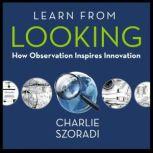 Learn from Looking How Observation Inspires Innovation, Charlie Szoradi