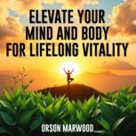 Elevate Your Mind and Body for Lifelo..., Orson Marwood