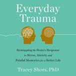 Everyday Trauma Remapping the Brain's Response to Stress, Anxiety, and Painful Memories for a Better Life, Tracey Shors, PhD