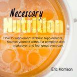 Necessary Nutrition: How To Supplement Without Supplements, Nourish Yourself Without A Complete Diet Makeover And Feel Great Everyday, Eric Morrison