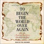 To Begin the World Over Again How the American Revolution Devastated the Globe, Matthew Lockwood