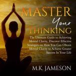 Master Your Thinking: The Ultimate Guide to Achieving Mental Clarity, Discover Effective Strategies on How You Can Obtain Mental Clarity to Achieve Greater Success  In Your Life, M.K. Jameson