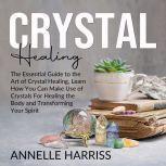 Crystal Healing: The Essential Guide to the Art of Crystal Healing, Learn How You Can Make Use of Crystals For Healing the Body and Transforming Your Spirit, Annelle Harriss