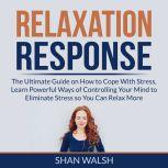 Relaxation Response: The Ultimate Guide on How to Cope With Stress, Learn Powerful Ways of Controlling Your Mind to Eliminate Stress so You Can Relax More, Shan Walsh