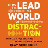 How to Lead in a World of Distraction Four Simple Habits for Turning Down the Noise, Clay Scroggins