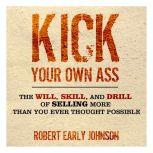 Kick Your Own Ass The Will, Skill, and Drill of Selling More Than You Ever Thought Possible, Robert Johnson