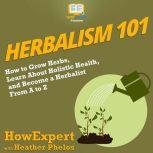 Herbalism 101 How to Grow Herbs, Learn About Holistic Health, and Become a Herbalist From A to Z, HowExpert