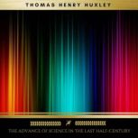 The Advance of Science in the Last Ha..., Thomas Henry Huxley