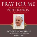 Pray for Me The Life and Spiritual Vision of Pope Francis, First Pope from the Americas, Robert Moynihan