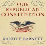 Our Republican Constitution Securing the Liberty and Sovereignty of We the People, Randy E. Barnett