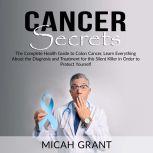 Cancer Secrets: The Complete Health Guide to Colon Cancer, Learn Everything About the Diagnosis and Treatment for this Silent Killer in Order to Protect Yourself, Micah Grant