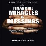 How To Pray To God For Financial Miracles And Blessings: Over 230 Holy Spirit Inspired Prayers for Deliverance, Breakthrough & Divine Favor, Moses Omojola