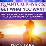 Quantum Physics Get What You Want: Practical Quantum Physics Tips to Attract Health, Happiness, Wealth & Abundance, Maya Faro