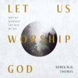 Let Us Worship God Why We Worship the Way We Do, Derek W.H. Thomas