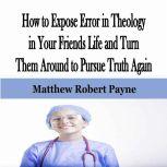 How to Expose Error in Theology in Your Friends Life and Turn Them Around to Pursue Truth Again, Matthew Robert Payne