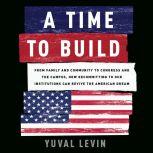 A Time to Build From Family and Community to Congress and the Campus, How Recommitting to Our Institutions Can Revive the American Dream, Yuval Levin