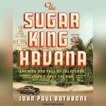 The Sugar King of Havana The Rise and Fall of Julio Lobo, Cuba's Last Tycoon, John Paul Rathbone