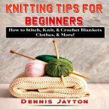 Knitting Tips for Beginners: How to Stitch, Knit, & Crochet Blankets, Clothes, & More!, Dennis Jayton