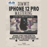 Dimwit IPhone 12 Pro Mastering IPhone 12 Pro User Guide For Beginners With Comprehensive Manual To Get Started With Apple Siri Smarphone, Jim Wood