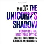 The Unicorns Shadow Combating the Dangerous Myths that Hold Back Startups, Founders, and Investors, Ethan Mollick