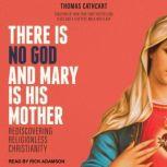 There Is No God and Mary Is His Mother Rediscovering Religionless Christianity, Thomas Cathcart