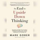 An End to Upside Down Thinking Dispelling the Myth That the Brain Produces Consciousness, and the Implications for Everyday Life, Mark Gober