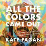 All the Colors Came Out A Father, a Daughter, and a Lifetime of Lessons, Kate Fagan
