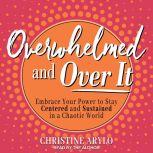 Overwhelmed and Over It Embrace Your Power to Stay Centered and Sustained in a Chaotic World, Christine Arylo