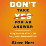 Don't Take Yes for an Answer Using Authority, Warmth, and Energy to Get Exceptional Results, Steve Herz