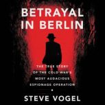 Betrayal in Berlin The True Story of the Cold War's Most Audacious Espionage Operation, Steve Vogel