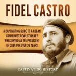 Fidel Castro: A Captivating Guide to a Cuban Communist Revolutionary Who Served as the President of Cuba for Over 30 Years, Captivating History