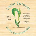 Little Sprouts and the Dao of Parenting Ancient Chinese Philosophy and the Art of Raising Mindful, Resilient, and Compassionate Kids, Erin Cline