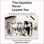 The Injustice Never Leaves You Anti-Mexican Violence in Texas, Monica Munoz Martinez
