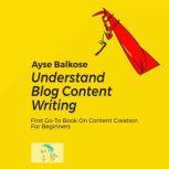Understand Blog Content Writing First Go-To Book On Content Creation For Beginners, Ayse Balkose