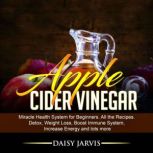 Apple Cider Vinegar Miracle Health System for Beginners. All the Recipes. Detox, Weight Loss, Boost Immune System, Increase Energy and Lots More, Daisy Jarvis